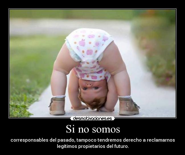 Si no somos - corresponsables del pasado, tampoco tendremos derecho a reclamarnos
legítimos propietarios del futuro.