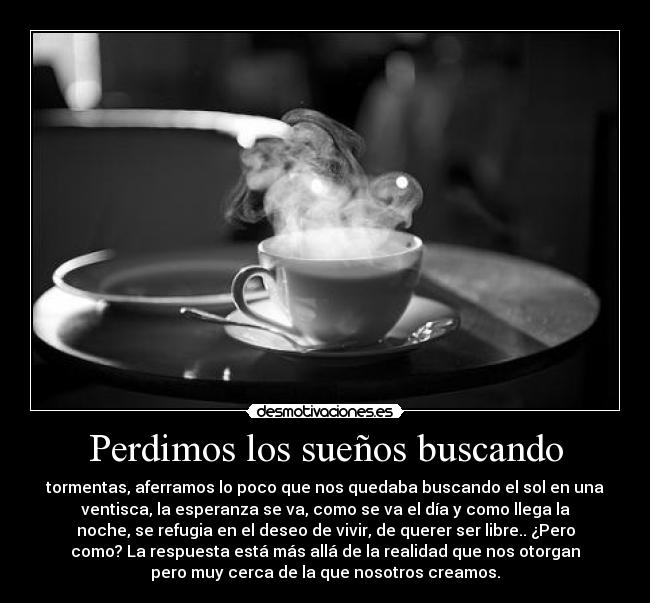 Perdimos los sueños buscando - tormentas, aferramos lo poco que nos quedaba buscando el sol en una
ventisca, la esperanza se va, como se va el día y como llega la
noche, se refugia en el deseo de vivir, de querer ser libre.. ¿Pero
como? La respuesta está más allá de la realidad que nos otorgan
pero muy cerca de la que nosotros creamos.
