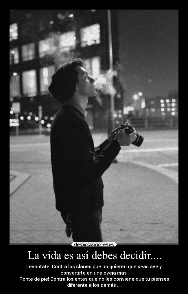 La vida es así debes decidir.... - Levántate! Contra los clanes que no quieren que seas ave y
convertirte en una oveja mas 
Ponte de pie! Contra los entes que no les conviene que tu pienses
diferente a los demás ....