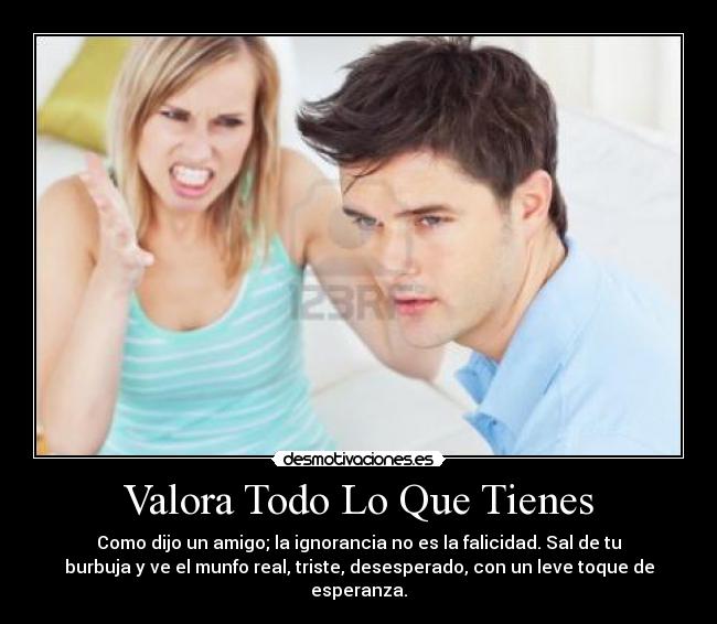 Valora Todo Lo Que Tienes - Como dijo un amigo; la ignorancia no es la falicidad. Sal de tu
burbuja y ve el munfo real, triste, desesperado, con un leve toque de
esperanza.
