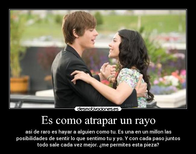 Es como atrapar un rayo - asi de raro es hayar a alguien como tu. Es una en un millon las
posibilidades de sentir lo que sentimo tu y yo. Y con cada paso juntos
todo sale cada vez mejor. ¿me permites esta pieza?