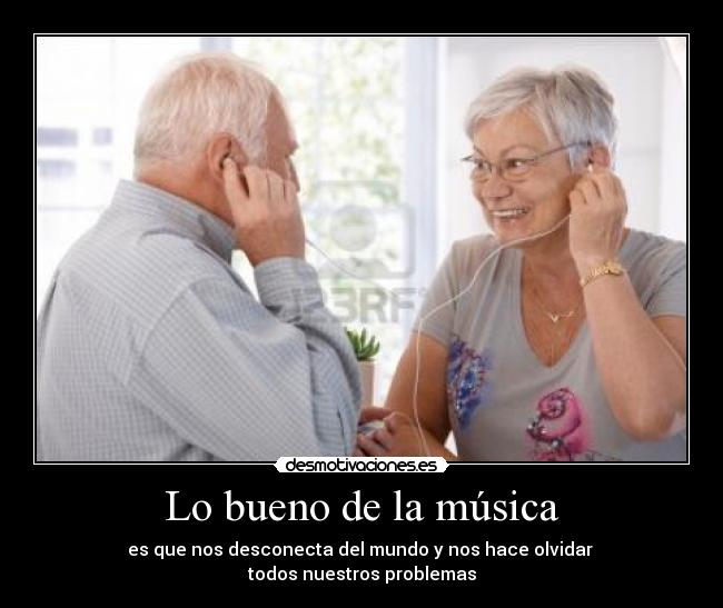 Lo bueno de la música - es que nos desconecta del mundo y nos hace olvidar 
todos nuestros problemas