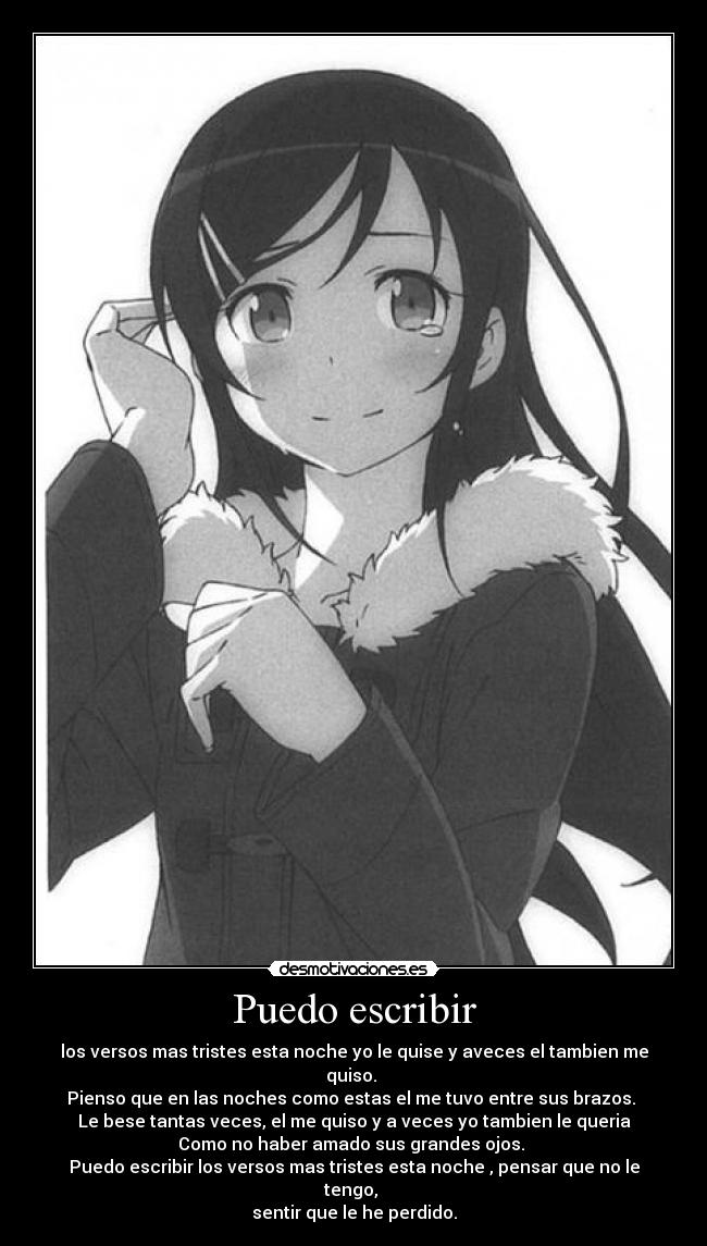 Puedo escribir - los versos mas tristes esta noche yo le quise y aveces el tambien me quiso. 
Pienso que en las noches como estas el me tuvo entre sus brazos. 
Le bese tantas veces, el me quiso y a veces yo tambien le queria
Como no haber amado sus grandes ojos. 
Puedo escribir los versos mas tristes esta noche , pensar que no le tengo, 
sentir que le he perdido.