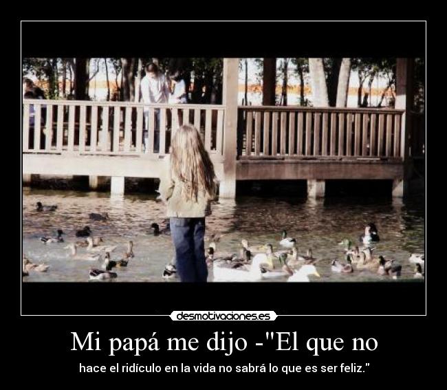 Mi papá me dijo -El que no - hace el ridículo en la vida no sabrá lo que es ser feliz.