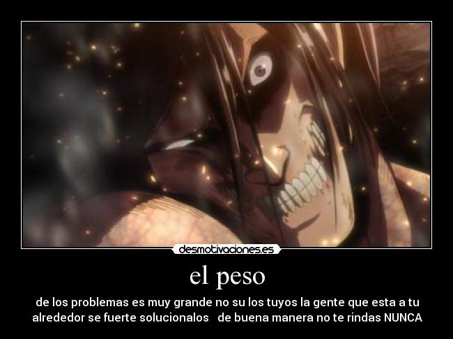 el peso - de los problemas es muy grande no su los tuyos la gente que esta a tu
alrededor se fuerte solucionalos de buena manera no te rindas NUNCA