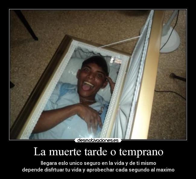 La muerte tarde o temprano - llegara eslo unico seguro en la vida y de ti mismo
depende disfrtuar tu vida y aprobechar cada segundo al maximo