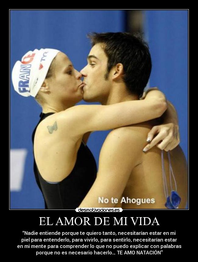 EL AMOR DE MI VIDA - “Nadie entiende porque te quiero tanto, necesitarían estar en mi
piel para entenderlo, para vivirlo, para sentirlo, necesitarían estar
en mi mente para comprender lo que no puedo explicar con palabras
porque no es necesario hacerlo… TE AMO NATACIÓN