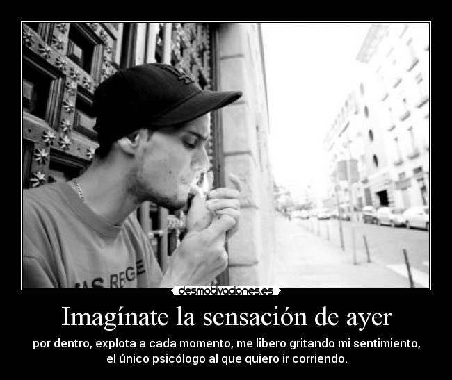 Imagínate la sensación de ayer - por dentro, explota a cada momento, me libero gritando mi sentimiento,
el único psicólogo al que quiero ir corriendo.