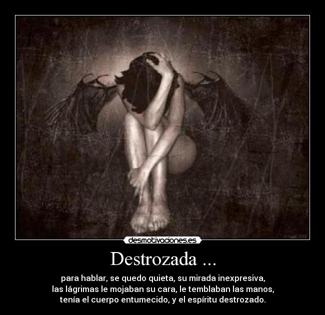 Destrozada ... - para hablar, se quedo quieta, su mirada inexpresiva,
las lágrimas le mojaban su cara, le temblaban las manos,
tenía el cuerpo entumecido, y el espíritu destrozado.