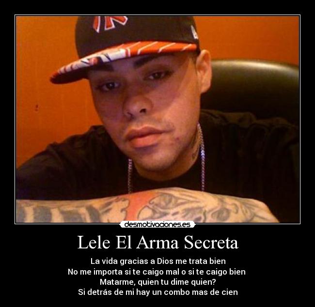 Lele El Arma Secreta - La vida gracias a Dios me trata bien
No me importa si te caigo mal o si te caigo bien 
Matarme, quien tu dime quien?
Si detrás de mi hay un combo mas de cien