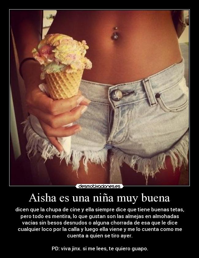 Aisha es una niña muy buena - dicen que la chupa de cine y ella siempre dice que tiene buenas tetas,
pero todo es mentira, lo que gustan son las almejas en almohadas
vacias sin besos desnudos o alguna chorrada de esa que le dice
cualquier loco por la calla y luego ella viene y me lo cuenta como me
cuenta a quien se tiro ayer.

PD: viva jinx. si me lees, te quiero guapo.