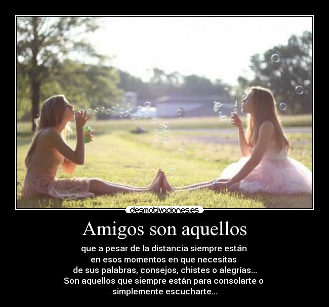 Amigos son aquellos - que a pesar de la distancia siempre están
en esos momentos en que necesitas
de sus palabras, consejos, chistes o alegrías...
Son aquellos que siempre están para consolarte o
simplemente escucharte...