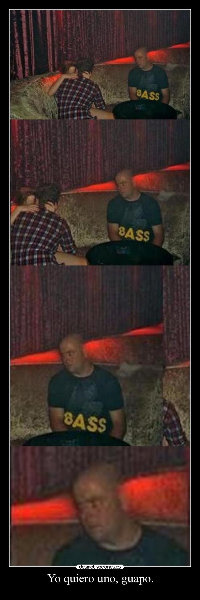 Yo quiero uno, guapo. -