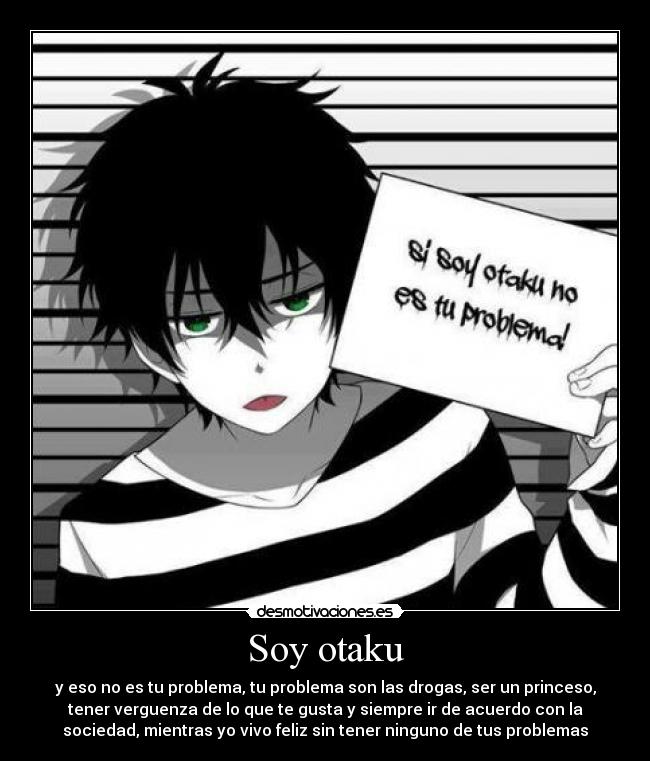 Soy otaku - y eso no es tu problema, tu problema son las drogas, ser un princeso,
tener verguenza de lo que te gusta y siempre ir de acuerdo con la
sociedad, mientras yo vivo feliz sin tener ninguno de tus problemas