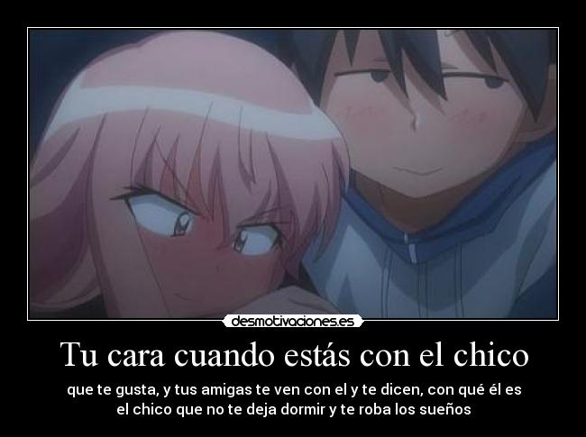 Tu cara cuando estás con el chico - que te gusta, y tus amigas te ven con el y te dicen, con qué él es
el chico que no te deja dormir y te roba los sueños