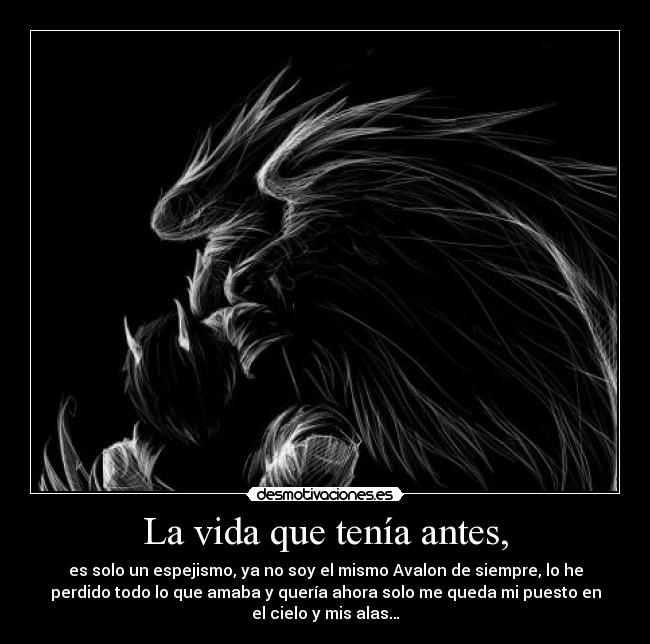 La vida que tenía antes, - es solo un espejismo, ya no soy el mismo Avalon de siempre, lo he
perdido todo lo que amaba y quería ahora solo me queda mi puesto en
el cielo y mis alas…