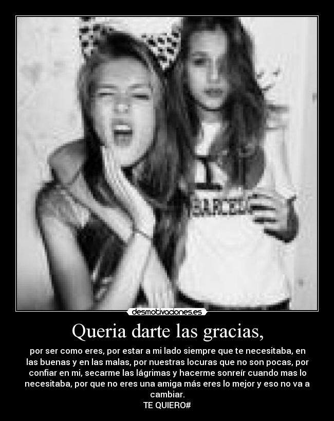 Queria darte las gracias, - por ser como eres, por estar a mi lado siempre que te necesitaba, en
las buenas y en las malas, por nuestras locuras que no son pocas, por
confiar en mi, secarme las lágrimas y hacerme sonreír cuando mas lo
necesitaba, por que no eres una amiga más eres lo mejor y eso no va a
cambiar.
TE QUIERO#