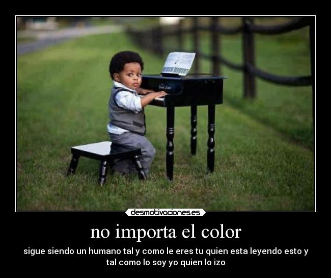 no importa el color - sigue siendo un humano tal y como le eres tu quien esta leyendo esto y
tal como lo soy yo quien lo izo