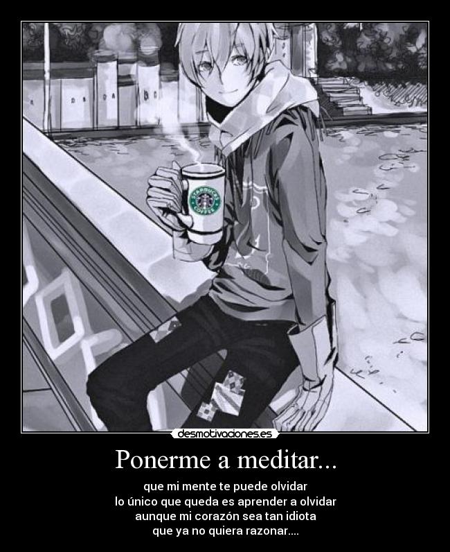 Ponerme a meditar... - que mi mente te puede olvidar
lo único que queda es aprender a olvidar
aunque mi corazón sea tan idiota
que ya no quiera razonar....