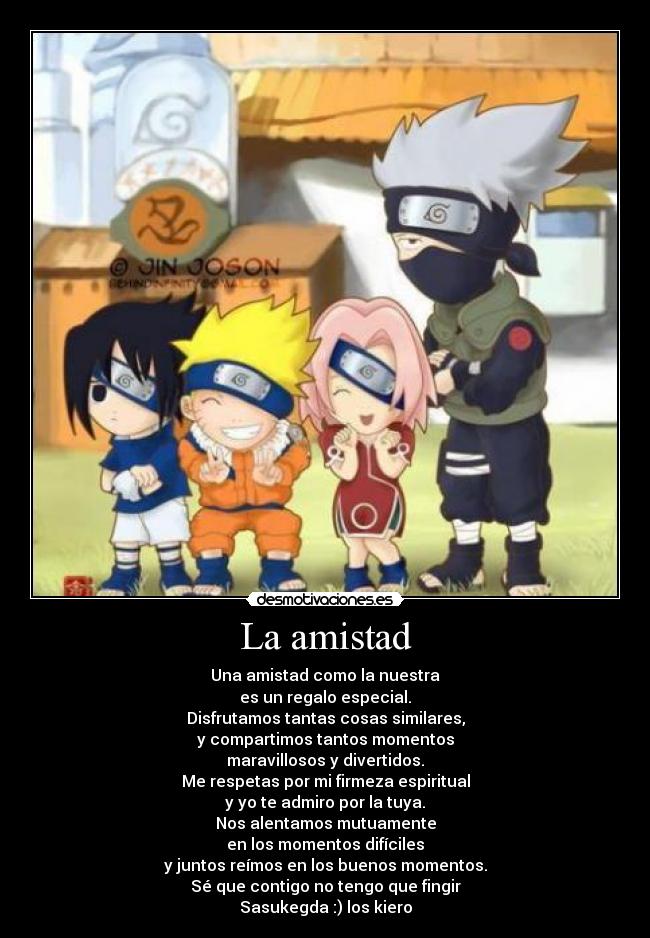 La amistad - Una amistad como la nuestra
es un regalo especial.
Disfrutamos tantas cosas similares,
y compartimos tantos momentos
maravillosos y divertidos.
Me respetas por mi firmeza espiritual
y yo te admiro por la tuya.
Nos alentamos mutuamente
en los momentos difíciles
y juntos reímos en los buenos momentos.
Sé que contigo no tengo que fingir
Sasukegda :) los kiero