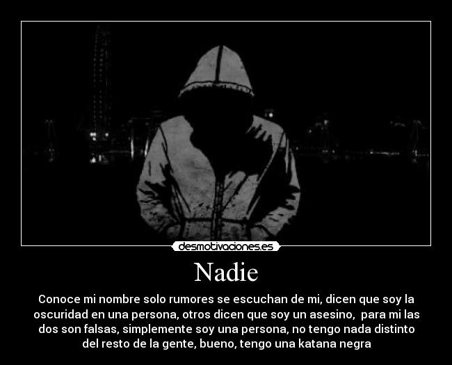 Nadie - Conoce mi nombre solo rumores se escuchan de mi, dicen que soy la
oscuridad en una persona, otros dicen que soy un asesino, para mi las
dos son falsas, simplemente soy una persona, no tengo nada distinto
del resto de la gente, bueno, tengo una katana negra