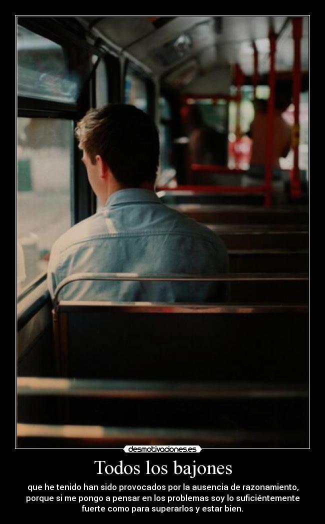 Todos los bajones - que he tenido han sido provocados por la ausencia de razonamiento,
porque si me pongo a pensar en los problemas soy lo suficiéntemente
fuerte como para superarlos y estar bien.