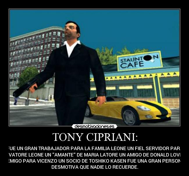 TONY CIPRIANI: - FUE UN GRAN TRABAJADOR PARA LA FAMILIA LEONE UN FIEL SERVIDOR PARA
SALVATORE LEONE UN AMANTE DE MARIA LATORE UN AMIGO DE DONALD LOVE UN
ENEMIGO PARA VICENZO UN SOCIO DE TOSHIKO KASEN FUE UNA GRAN PERSONA Y
DESMOTIVA QUE NADIE LO RECUERDE.
