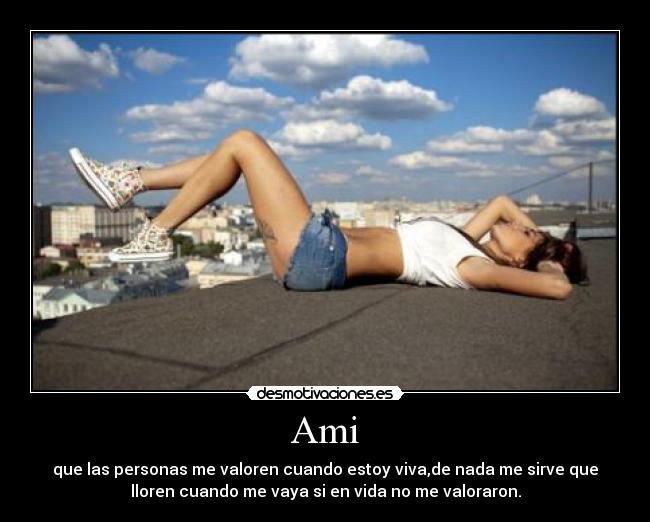 Ami - que las personas me valoren cuando estoy viva,de nada me sirve que
lloren cuando me vaya si en vida no me valoraron.