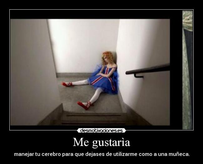 Me gustarìa - manejar tu cerebro para que dejases de utilizarme como a una muñeca.