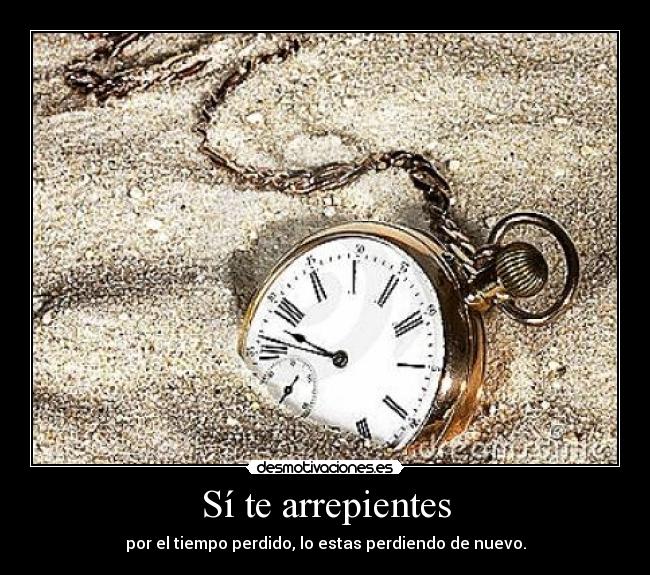 Sí te arrepientes - por el tiempo perdido, lo estas perdiendo de nuevo.