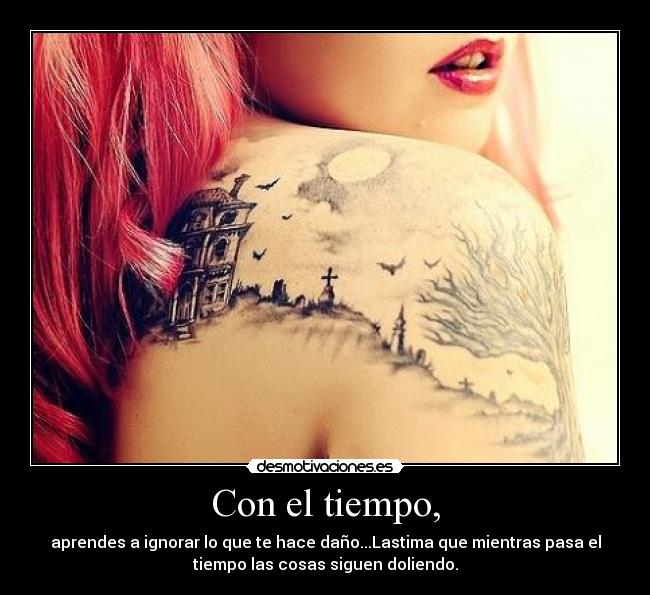 Con el tiempo, - aprendes a ignorar lo que te hace daño...Lastima que mientras pasa el
tiempo las cosas siguen doliendo.