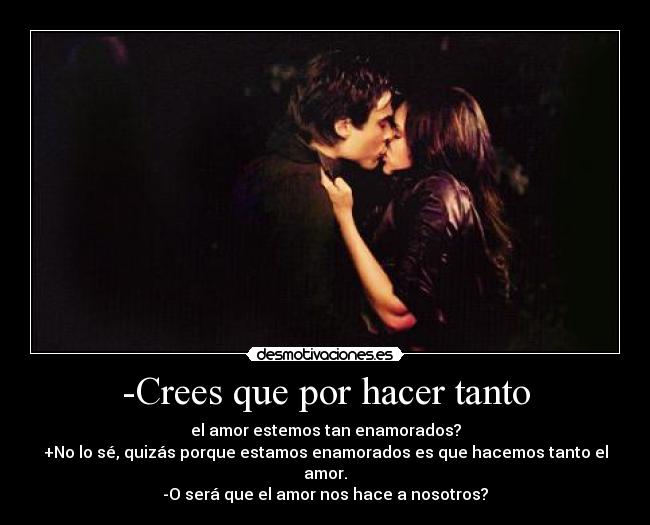 -Crees que por hacer tanto - el amor estemos tan enamorados?
+No lo sé, quizás porque estamos enamorados es que hacemos tanto el amor.
-O será que el amor nos hace a nosotros?