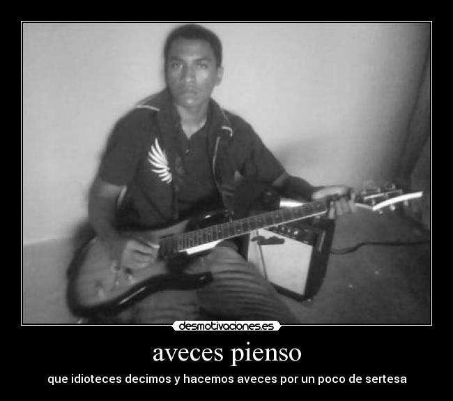 aveces pienso - que idioteces decimos y hacemos aveces por un poco de sertesa