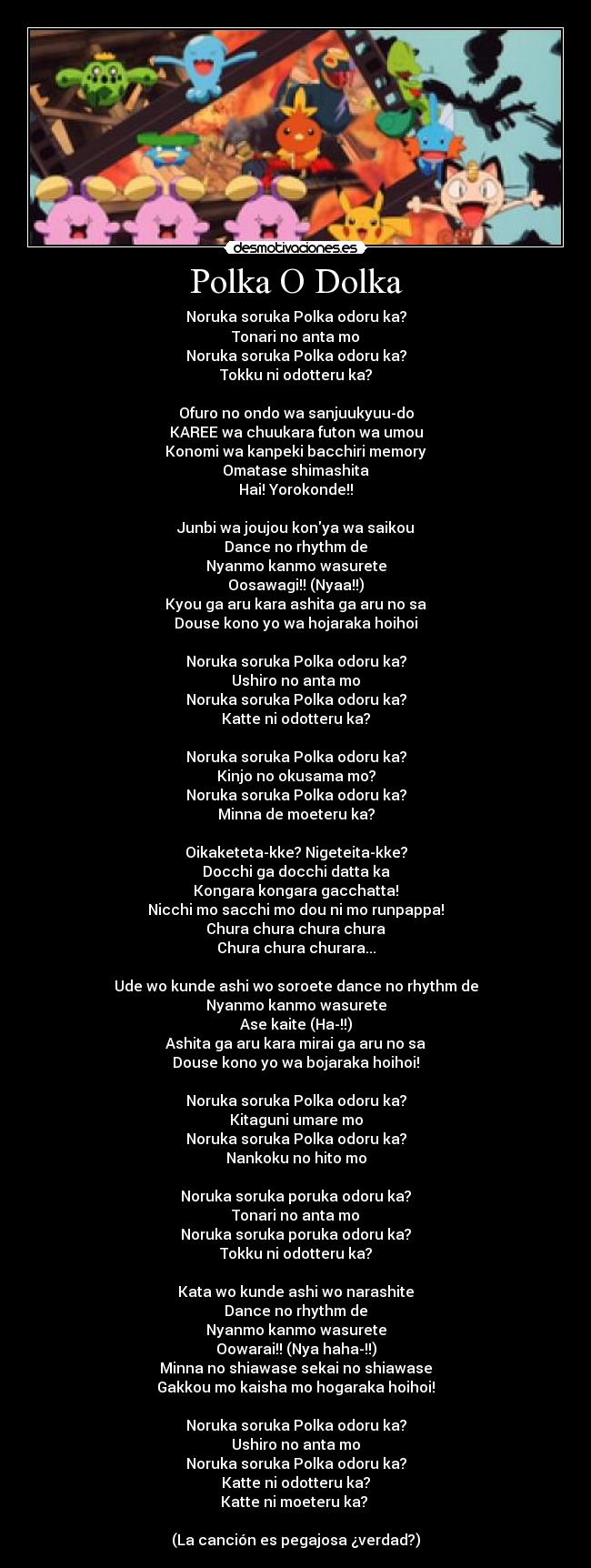 Polka O Dolka - Noruka soruka Polka odoru ka?
Tonari no anta mo
Noruka soruka Polka odoru ka?
Tokku ni odotteru ka?

Ofuro no ondo wa sanjuukyuu-do
KAREE wa chuukara futon wa umou
Konomi wa kanpeki bacchiri memory
Omatase shimashita
Hai! Yorokonde!!

Junbi wa joujou konya wa saikou
Dance no rhythm de
Nyanmo kanmo wasurete
Oosawagi!! (Nyaa!!)
Kyou ga aru kara ashita ga aru no sa
Douse kono yo wa hojaraka hoihoi

Noruka soruka Polka odoru ka?
Ushiro no anta mo
Noruka soruka Polka odoru ka?
Katte ni odotteru ka?

Noruka soruka Polka odoru ka?
Kinjo no okusama mo?
Noruka soruka Polka odoru ka?
Minna de moeteru ka?

Oikaketeta-kke? Nigeteita-kke?
Docchi ga docchi datta ka
Kongara kongara gacchatta!
Nicchi mo sacchi mo dou ni mo runpappa!
Chura chura chura chura
Chura chura churara...

Ude wo kunde ashi wo soroete dance no rhythm de
Nyanmo kanmo wasurete
Ase kaite (Ha-!!)
Ashita ga aru kara mirai ga aru no sa
Douse kono yo wa bojaraka hoihoi!

Noruka soruka Polka odoru ka?
Kitaguni umare mo
Noruka soruka Polka odoru ka?
Nankoku no hito mo

Noruka soruka poruka odoru ka?
Tonari no anta mo
Noruka soruka poruka odoru ka?
Tokku ni odotteru ka?

Kata wo kunde ashi wo narashite
Dance no rhythm de
Nyanmo kanmo wasurete
Oowarai!! (Nya haha-!!)
Minna no shiawase sekai no shiawase
Gakkou mo kaisha mo hogaraka hoihoi!

Noruka soruka Polka odoru ka?
Ushiro no anta mo
Noruka soruka Polka odoru ka?
Katte ni odotteru ka?
Katte ni moeteru ka? 

(La canción es pegajosa ¿verdad?)