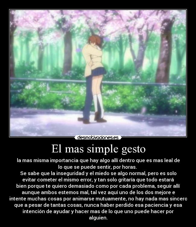 El mas simple gesto - la mas misma importancia que hay algo allí dentro que es mas leal de
lo que se puede sentir, por horas. 
Se sabe que la inseguridad y el miedo se algo normal, pero es solo
evitar cometer el mismo error, y tan solo gritaría que todo estará
bien porque te quiero demasiado como por cada problema, seguir allí
aunque ambos estemos mal, tal vez aquí uno de los dos mejore e
intente muchas cosas por animarse mutuamente, no hay nada mas sincero
que a pesar de tantas cosas, nunca haber perdido esa paciencia y esa
intención de ayudar y hacer mas de lo que uno puede hacer por
alguien.