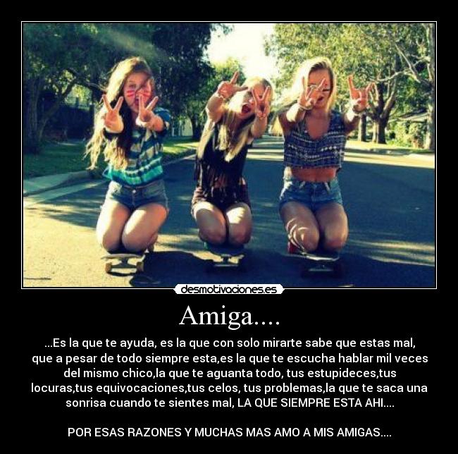 Amiga.... - ...Es la que te ayuda, es la que con solo mirarte sabe que estas mal,
que a pesar de todo siempre esta,es la que te escucha hablar mil veces
del mismo chico,la que te aguanta todo, tus estupideces,tus
locuras,tus equivocaciones,tus celos, tus problemas,la que te saca una
sonrisa cuando te sientes mal, LA QUE SIEMPRE ESTA AHI....
POR ESAS RAZONES Y MUCHAS MAS AMO A MIS AMIGAS....