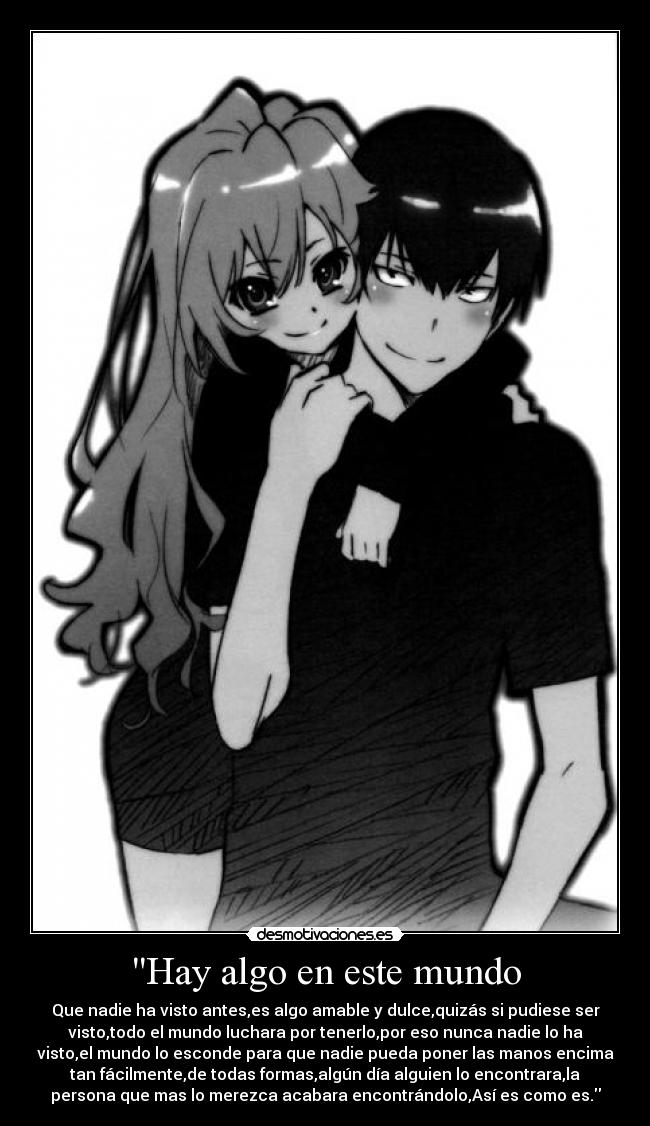 Hay algo en este mundo - Que nadie ha visto antes,es algo amable y dulce,quizás si pudiese ser
visto,todo el mundo luchara por tenerlo,por eso nunca nadie lo ha
visto,el mundo lo esconde para que nadie pueda poner las manos encima
tan fácilmente,de todas formas,algún día alguien lo encontrara,la
persona que mas lo merezca acabara encontrándolo,Así es como es.