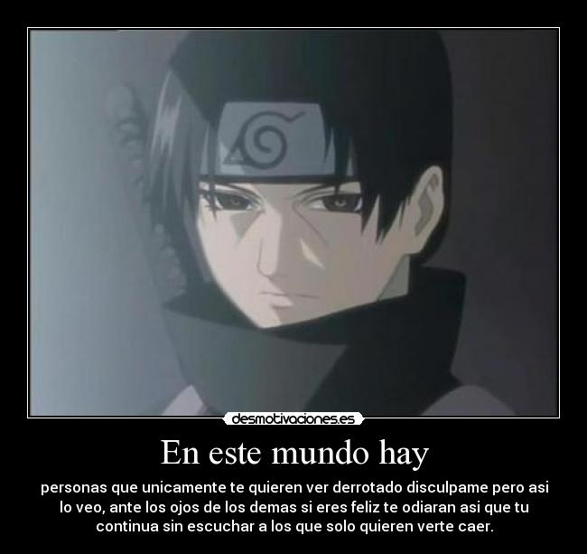 En este mundo hay - personas que unicamente te quieren ver derrotado disculpame pero asi
lo veo, ante los ojos de los demas si eres feliz te odiaran asi que tu
continua sin escuchar a los que solo quieren verte caer.