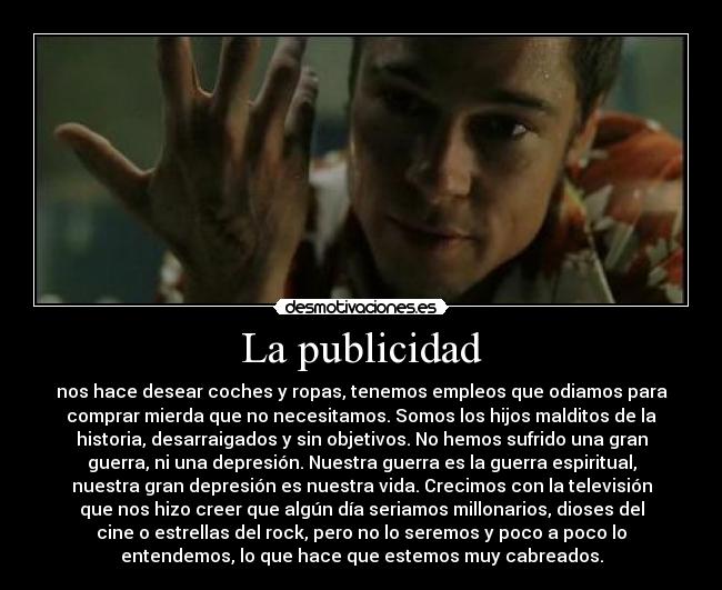 La publicidad - nos hace desear coches y ropas, tenemos empleos que odiamos para
comprar mierda que no necesitamos. Somos los hijos malditos de la
historia, desarraigados y sin objetivos. No hemos sufrido una gran
guerra, ni una depresión. Nuestra guerra es la guerra espiritual,
nuestra gran depresión es nuestra vida. Crecimos con la televisión
que nos hizo creer que algún día seriamos millonarios, dioses del
cine o estrellas del rock, pero no lo seremos y poco a poco lo
entendemos, lo que hace que estemos muy cabreados.