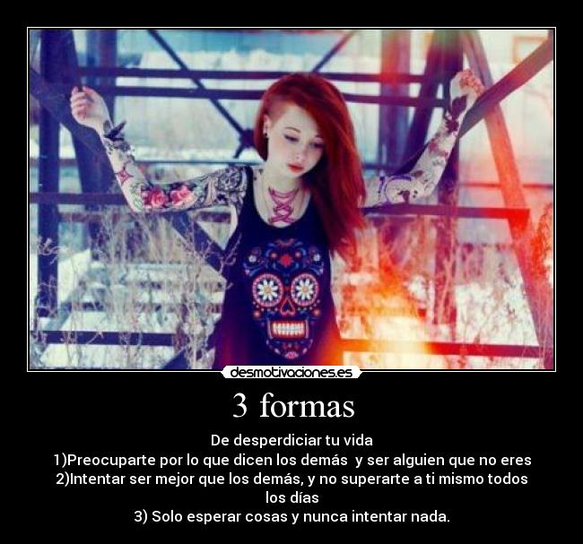 3 formas - De desperdiciar tu vida
1)Preocuparte por lo que dicen los demás  y ser alguien que no eres
2)Intentar ser mejor que los demás, y no superarte a ti mismo todos los días
3) Solo esperar cosas y nunca intentar nada.