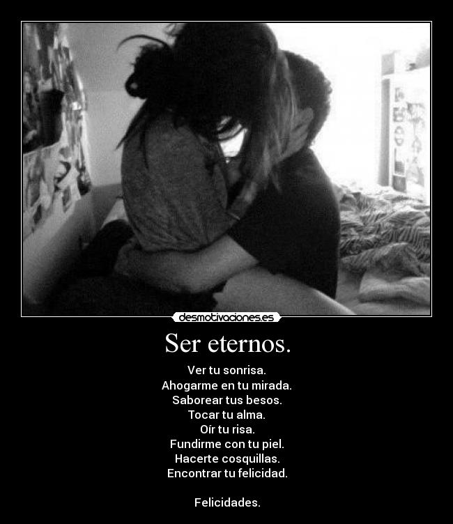 Ser eternos. - Ver tu sonrisa.
Ahogarme en tu mirada.
Saborear tus besos.
Tocar tu alma.
Oír tu risa.
Fundirme con tu piel.
Hacerte cosquillas.
Encontrar tu felicidad.
Felicidades.