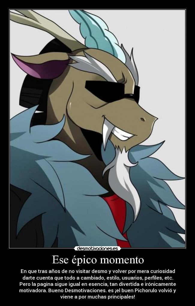 Ese épico momento - En que tras años de no visitar desmo y volver por mera curiosidad
darte cuenta que todo a cambiado, estilo, usuarios, perfiles, etc.
Pero la pagina sigue igual en esencia, tan divertida e irónicamente
motivadora. Bueno Desmotivaciones. es ¡el buen Pichorulo volvió y
viene a por muchas principales!