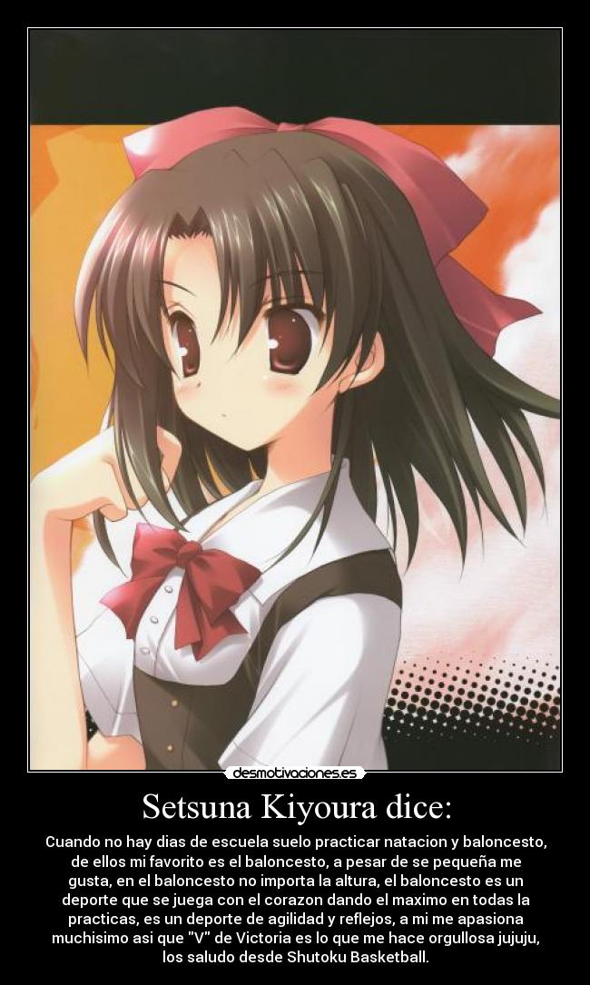 Setsuna Kiyoura dice: - Cuando no hay dias de escuela suelo practicar natacion y baloncesto,
de ellos mi favorito es el baloncesto, a pesar de se pequeña me
gusta, en el baloncesto no importa la altura, el baloncesto es un
deporte que se juega con el corazon dando el maximo en todas la
practicas, es un deporte de agilidad y reflejos, a mi me apasiona
muchisimo asi que V de Victoria es lo que me hace orgullosa jujuju,
los saludo desde Shutoku Basketball.