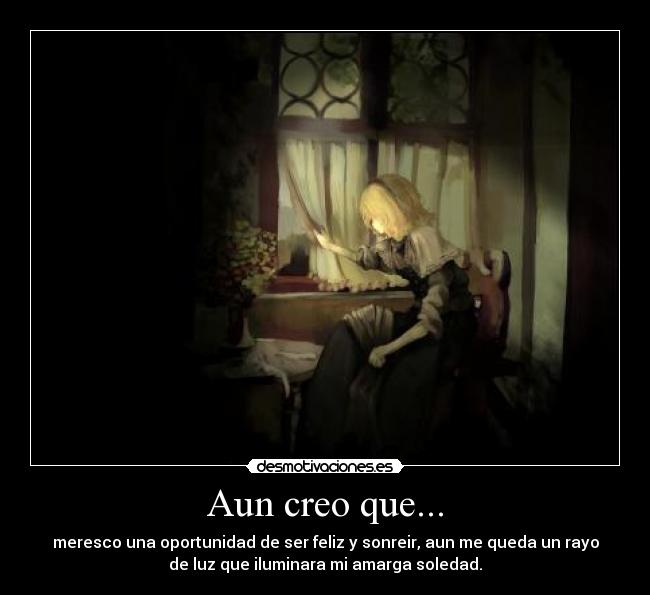 Aun creo que... - meresco una oportunidad de ser feliz y sonreir, aun me queda un rayo
de luz que iluminara mi amarga soledad.