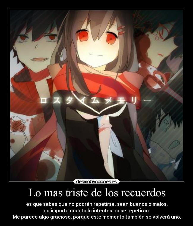 Lo mas triste de los recuerdos - es que sabes que no podrán repetirse, sean buenos o malos,
no importa cuanto lo intentes no se repetirán.
Me parece algo gracioso, porque este momento también se volverá uno.