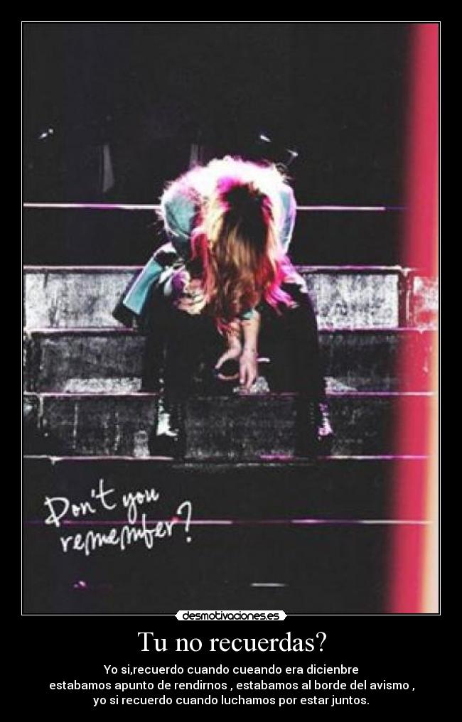 Tu no recuerdas? - Yo si,recuerdo cuando cueando era dicienbre
estabamos apunto de rendirnos , estabamos al borde del avismo ,
yo si recuerdo cuando luchamos por estar juntos.