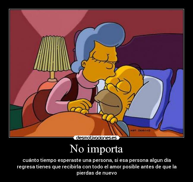 No importa - cuánto tiempo esperaste una persona, si esa persona algun día
regresa tienes que recibirla con todo el amor posible antes de que la
pierdas de nuevo