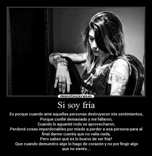 Si soy fría - Es porque cuando ame aquellas personas destruyeron mis sentimientos,
Porque confié demasiado y me fallaron,
Cuando lo aguanté todo se aprovecharon,
Perdoné cosas imperdonables por miedo a perder a esa persona para al
final darme cuenta que no valía nada,
Pero sabes qué es lo bueno de ser fría?
Que cuando demuestro algo lo hago de corazón y no por fingir algo
que no siento....