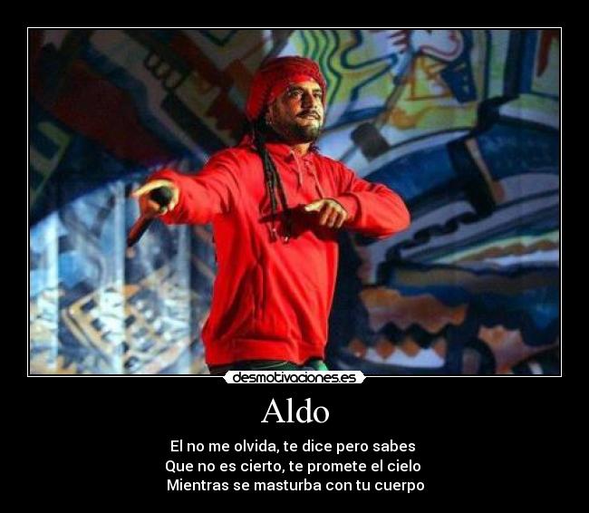 Aldo - El no me olvida, te dice pero sabes
Que no es cierto, te promete el cielo
Mientras se masturba con tu cuerpo