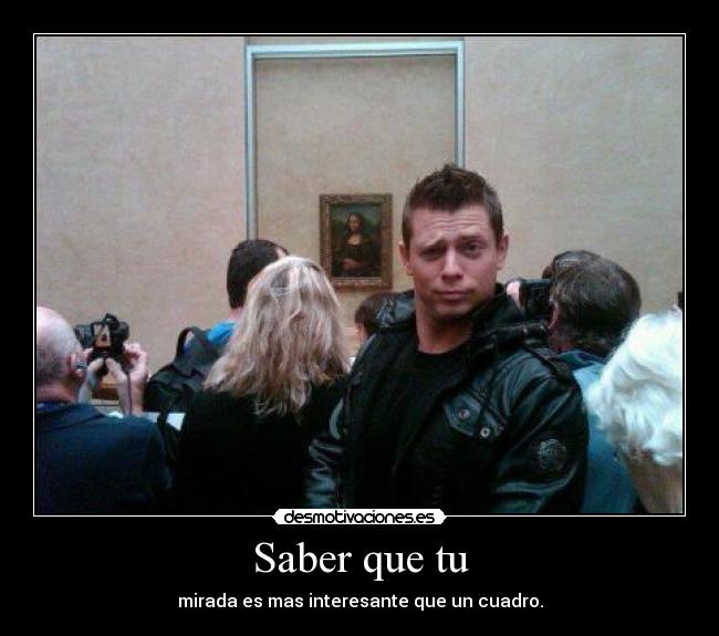 Saber que tu - mirada es mas interesante que un cuadro.